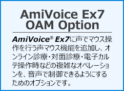 AmiVoice Ex7 OAM Option AmiVoice Ex7に声でマウス操作を行う声マウス機能を追加し、オンライン診療・対面診療・電子カルテ操作時などの複雑なオペレーションを、音声で制御できるようにするためのオプションです。

